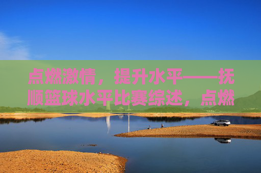 点燃激情,提升水平——抚顺篮球水平比赛综述,点燃激情,提升水平——抚顺篮球水平比赛综述