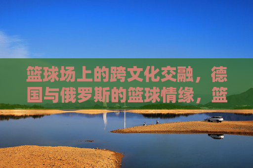 篮球场上的跨文化交融,德国与俄罗斯的篮球情缘,篮球场上的跨文化交融,德国与俄罗斯的篮球情缘