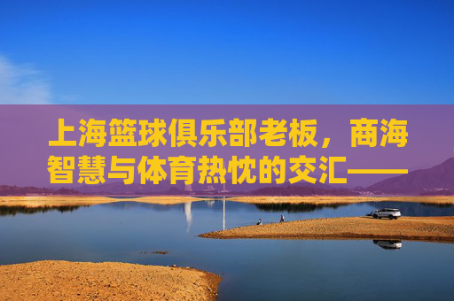 上海篮球俱乐部老板，商海智慧与体育热忱的交汇——探寻俱乐部发展的幕后推手，上海篮球俱乐部老板，商海智慧与体育热忱的交汇——探寻俱乐部发展的幕后推手
