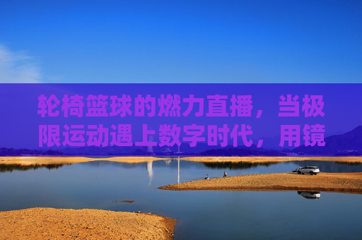 轮椅篮球的燃力直播,当极限运动遇上数字时代,用镜头传递超越的勇气,轮椅篮球燃力直播,极限运动与数字时代的超越勇气
