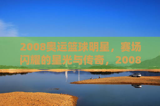 2008奥运篮球明星,赛场闪耀的星光与传奇,2008奥运篮球明星,赛场闪耀的星光与传奇