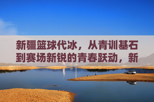 新疆篮球代冰，从青训基石到赛场新锐的青春跃动，新疆篮球代冰，从青训基石到赛场新锐的青春跃动
