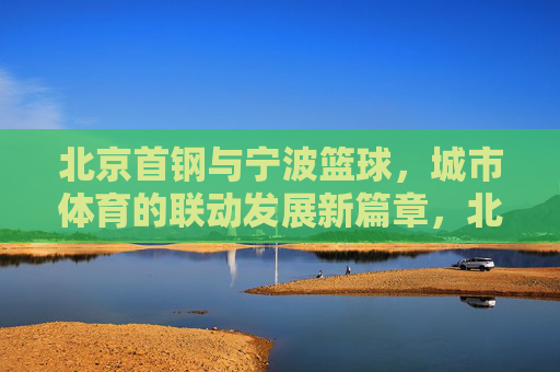 北京首钢与宁波篮球,城市体育的联动发展新篇章,北京首钢与宁波篮球,城市体育联动发展的新篇章