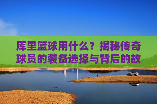 库里篮球用什么?揭秘传奇球员的装备选择与背后的故事,库里篮球用什么?揭秘传奇球员的装备选择与背后的故事
