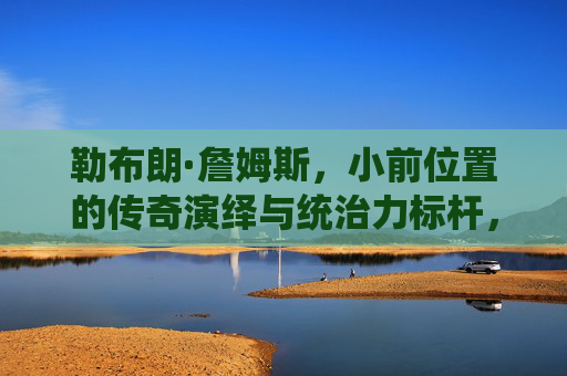 勒布朗·詹姆斯,小前位置的传奇演绎与统治力标杆,勒布朗·詹姆斯,小前位置上的传奇演绎与统治力标杆