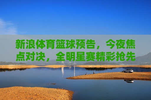新浪体育篮球预告，今夜焦点对决，全明星赛精彩抢先看！新浪体育篮球预告，今夜焦点对决，全明星赛精彩抢先看！