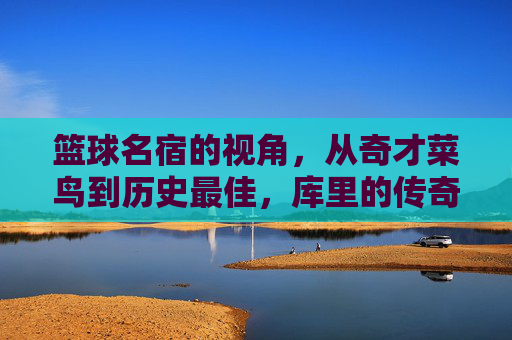 篮球名宿的视角,从奇才菜鸟到历史最佳,库里的传奇如何定义现代进攻哲学,篮球名宿看库里,从奇才菜鸟到历史最佳,如何定义现代进攻哲学
