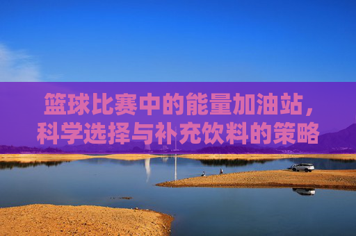 篮球比赛中的能量加油站,科学选择与补充饮料的策略