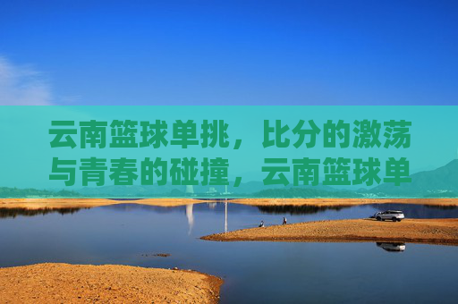 云南篮球单挑，比分的激荡与青春的碰撞，云南篮球单挑，比分的激荡与青春的碰撞