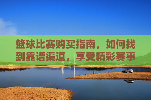 篮球比赛购买指南，如何找到靠谱渠道，享受精彩赛事？篮球比赛购买指南，如何找到靠谱渠道，享受精彩赛事？