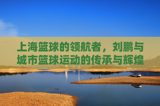 上海篮球的领航者,刘鹏与城市篮球运动的传承与辉煌,上海篮球的领航者,刘鹏与城市篮球运动的传承与辉煌