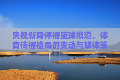 央视新闻停播篮球报道,体育传播格局的变动与媒体策略的调整