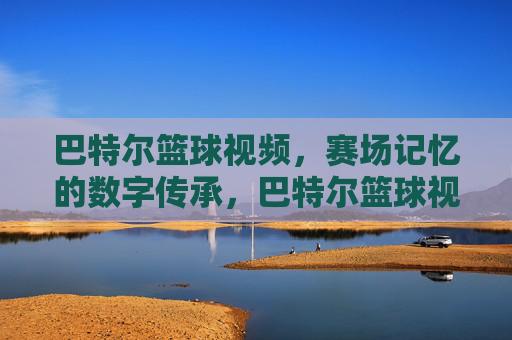 巴特尔篮球视频,赛场记忆的数字传承,巴特尔篮球视频,赛场记忆的数字传承