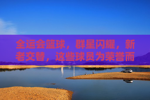 全运会篮球，群星闪耀，新老交替，这些球员为荣誉而战，全运会篮球，群星闪耀新老交替，为荣誉而战