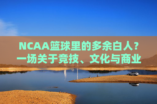 NCAA篮球里的多余白人?一场关于竞技、文化与商业的错位审视,NCAA篮球里的多余白人?一场关于竞技、文化与商业的错位审视