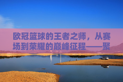 欧冠篮球的王者之师，从赛场到荣耀的巅峰征程——聚焦NBA顶级球队欧冠之旅，欧冠篮球的王者之师，从赛场到荣耀的巅峰征程——聚焦NBA顶级球队欧冠之旅