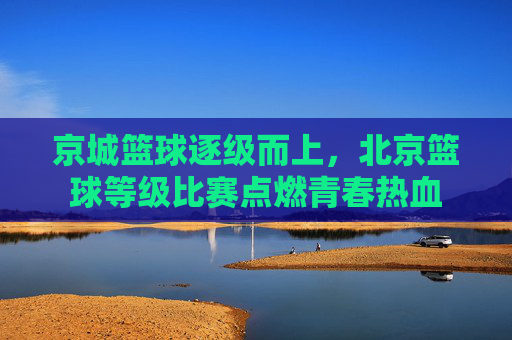 京城篮球逐级而上,北京篮球等级比赛点燃青春热血