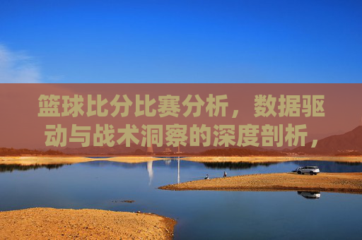 篮球比分比赛分析，数据驱动与战术洞察的深度剖析，篮球比赛分析，数据驱动与战术洞察的深度剖析