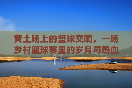 黄土场上的篮球交响,一场乡村篮球赛里的岁月与热血,黄土场上的篮球交响,一场乡村篮球赛里的岁月与热血