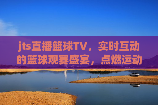 jts直播篮球TV，实时互动的篮球观赛盛宴，点燃运动激情的数字平台，jts直播篮球TV，实时互动的篮球观赛盛宴，点燃运动激情的数字平台