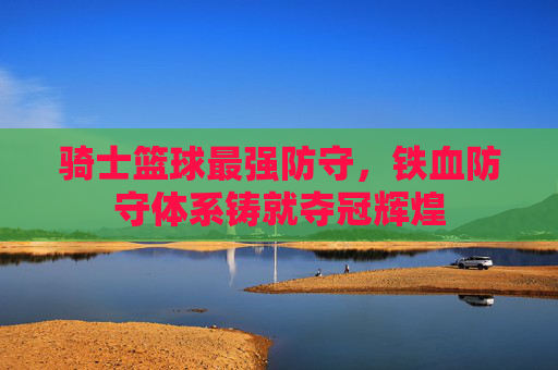 骑士篮球最强防守,铁血防守体系铸就夺冠辉煌