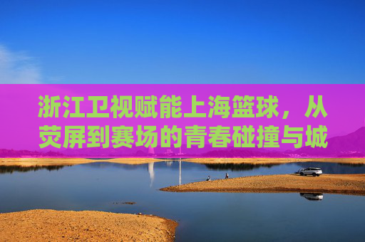 浙江卫视赋能上海篮球，从荧屏到赛场的青春碰撞与城市共鸣