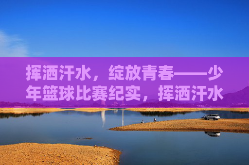挥洒汗水，绽放青春——少年篮球比赛纪实，挥洒汗水，绽放青春——少年篮球比赛纪实