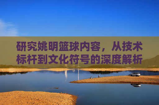 研究姚明篮球内容,从技术标杆到文化符号的深度解析