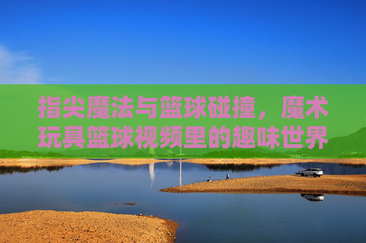 指尖魔法与篮球碰撞,魔术玩具篮球视频里的趣味世界,指尖魔法与篮球碰撞,魔术玩具篮球视频里的趣味世界