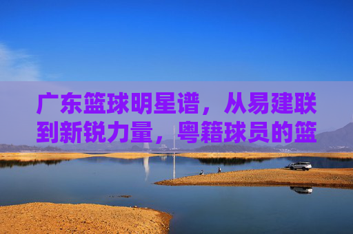 广东篮球明星谱，从易建联到新锐力量，粤籍球员的篮球传奇与传承，广东篮球明星谱，从易建联到新锐力量，粤籍球员的传奇与传承