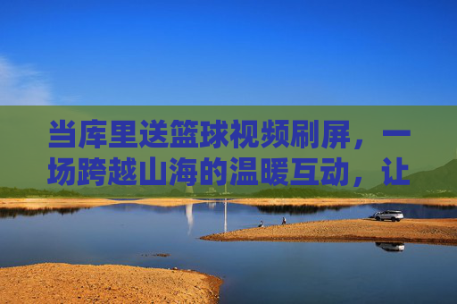 当库里送篮球视频刷屏，一场跨越山海的温暖互动，让篮球的热爱在屏幕内外共鸣，库里送篮球视频刷屏，一场跨越山海的温暖互动，让篮球热爱在屏幕内外共鸣