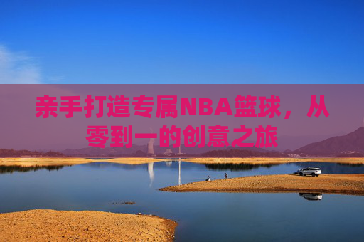 亲手打造专属NBA篮球,从零到一的创意之旅