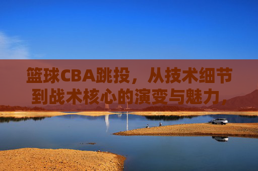 篮球CBA跳投,从技术细节到战术核心的演变与魅力,CBA跳投,从技术细节到战术核心的演变与魅力