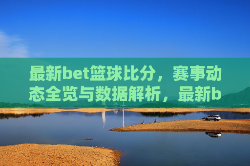 最新bet篮球比分，赛事动态全览与数据解析，最新bet篮球比分，赛事动态全览与数据解析