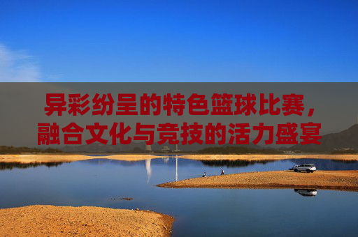 异彩纷呈的特色篮球比赛，融合文化与竞技的活力盛宴，异彩纷呈，文化竞技融合的篮球活力盛宴
