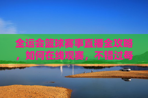 全运会篮球赛事直播全攻略，如何在线观赛，不错过每一场精彩对决？全运会篮球赛事直播全攻略，如何在线观赛，不错过每一场精彩对决？