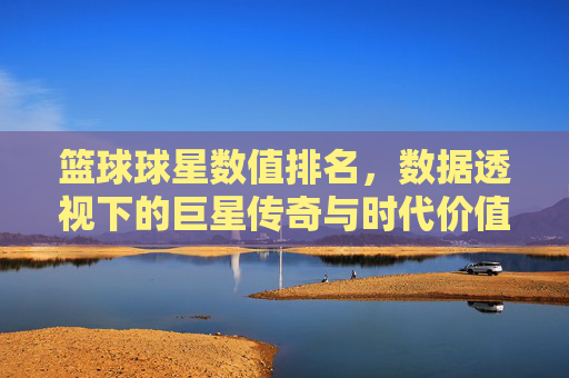 篮球球星数值排名,数据透视下的巨星传奇与时代价值,篮球球星数值排名,数据透视下的巨星传奇与时代价值
