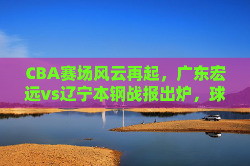 CBA赛场风云再起,广东宏远vs辽宁本钢战报出炉,球员数据亮眼,联赛竞争白热化