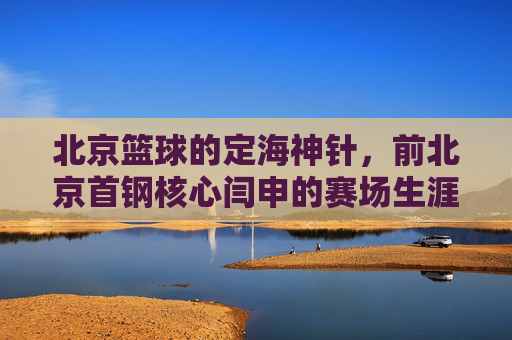 北京篮球的定海神针，前北京首钢核心闫申的赛场生涯与时代印记，北京篮球定海神针，前北京首钢核心闫申的赛场生涯与时代印记