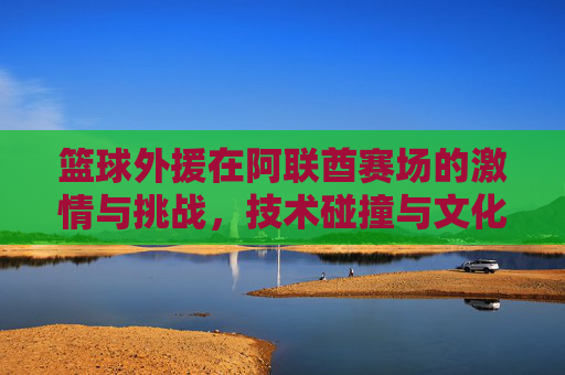 篮球外援在阿联酋赛场的激情与挑战,技术碰撞与文化交融