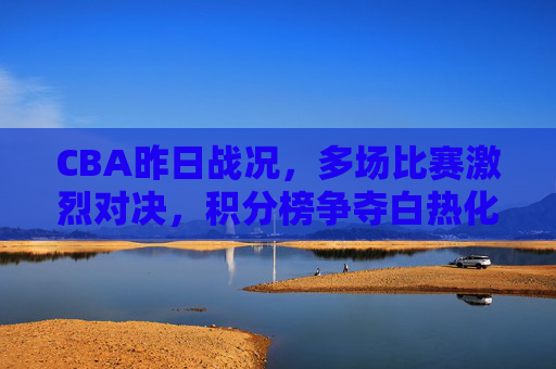 CBA昨日战况，多场比赛激烈对决，积分榜争夺白热化
