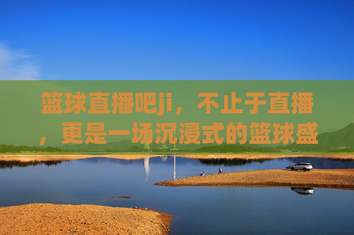 篮球直播吧ji，不止于直播，更是一场沉浸式的篮球盛宴，篮球直播吧ji，不止于直播，沉浸式篮球盛宴