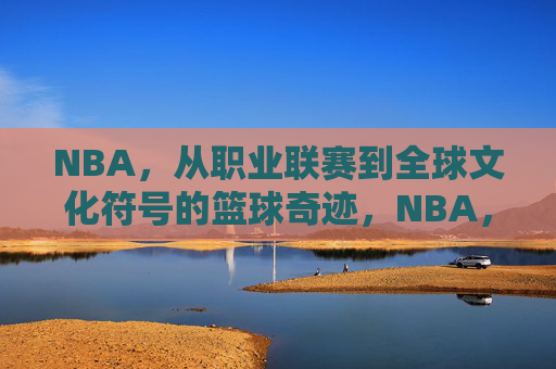 NBA，从职业联赛到全球文化符号的篮球奇迹，NBA，从职业联赛到全球文化符号的篮球奇迹