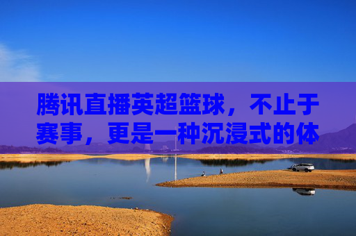 腾讯直播英超篮球,不止于赛事,更是一种沉浸式的体育文化体验,腾讯直播英超篮球,不止于赛事,更是一种沉浸式的体育文化体验