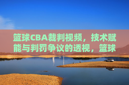 篮球CBA裁判视频，技术赋能与判罚争议的透视，篮球CBA裁判视频，技术赋能与判罚争议的透视