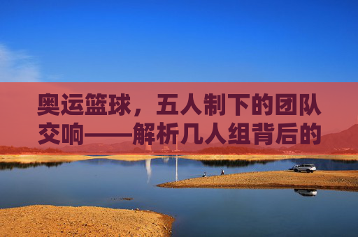 奥运篮球，五人制下的团队交响——解析几人组背后的规则与精神内核