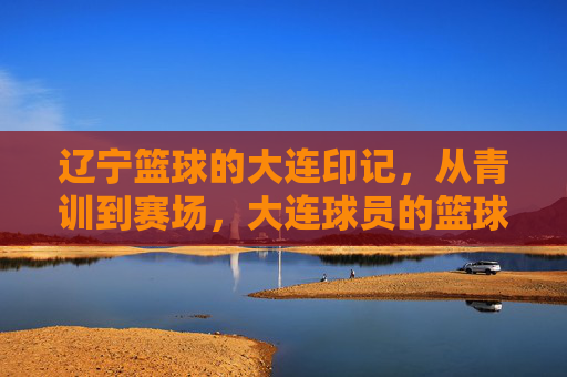 辽宁篮球的大连印记,从青训到赛场,大连球员的篮球故事与辽篮传承,大连印记,从青训到赛场 辽宁篮球中大连球员的故事与传承