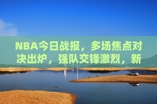NBA今日战报，多场焦点对决出炉，强队交锋激烈，新秀与老将同台竞技，NBA今日战报，多场焦点对决激战，强队交锋与新秀老将同台竞技