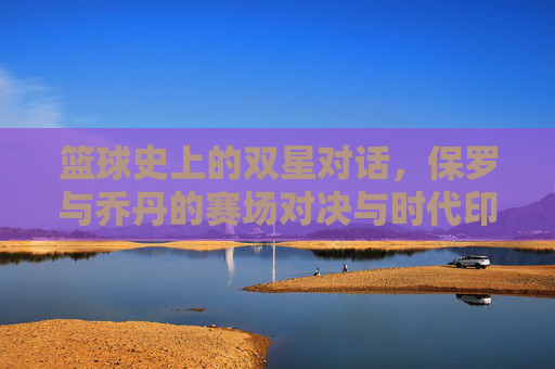 篮球史上的双星对话，保罗与乔丹的赛场对决与时代印记，篮球史上的双星对话，保罗与乔丹的赛场对决与时代印记