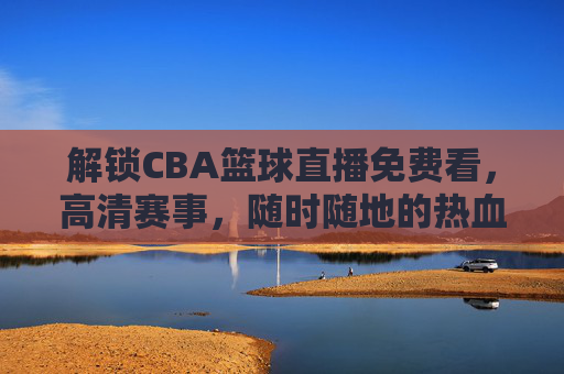 解锁CBA篮球直播免费看，高清赛事，随时随地的热血盛宴，CBA篮球直播免费看，高清赛事，随时随地热血盛宴
